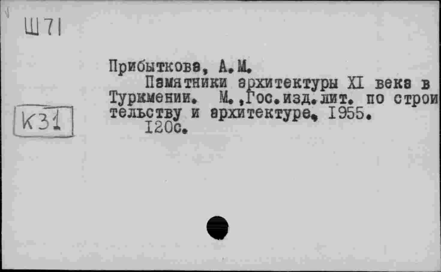 ﻿4
Ш7І
Lkal
Прибыткова, A.M.
Памятники архитектуры XI века в Туркмении» М.,гос. изд. лит. построй тельству и архитектуре, 1955.